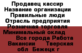 Продавец-кассир › Название организации ­ Правильные люди › Отрасль предприятия ­ Розничная торговля › Минимальный оклад ­ 30 000 - Все города Работа » Вакансии   . Тверская обл.,Бежецк г.